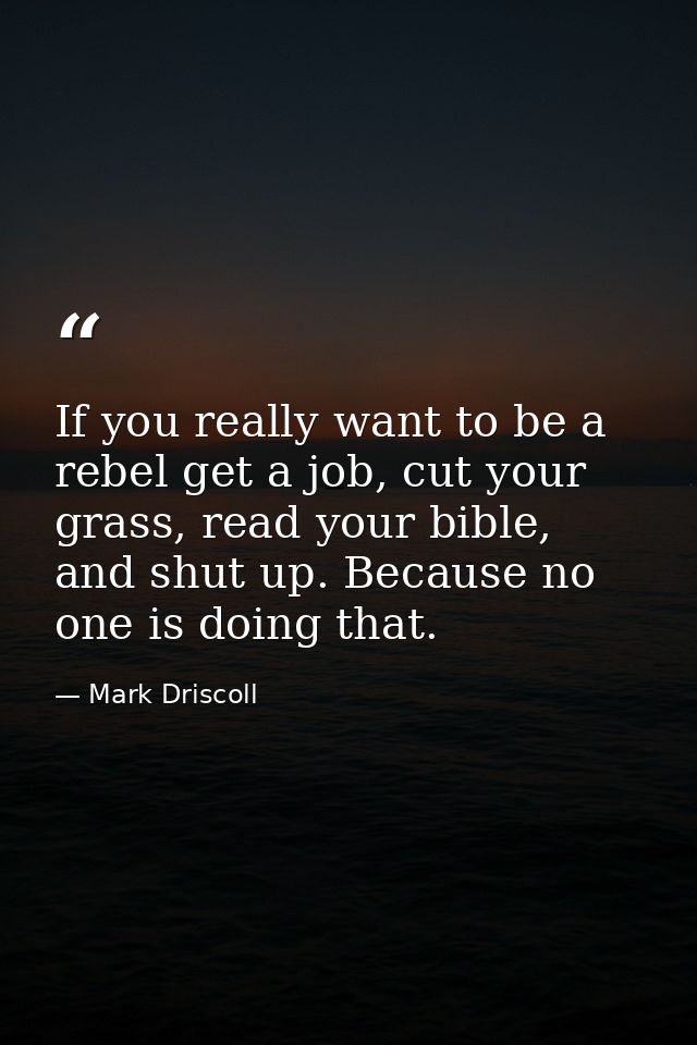 If you really want to be a rebel get a job, cut your grass, read your bible, and shut up. Because no one is doing that. — Mark Driscoll