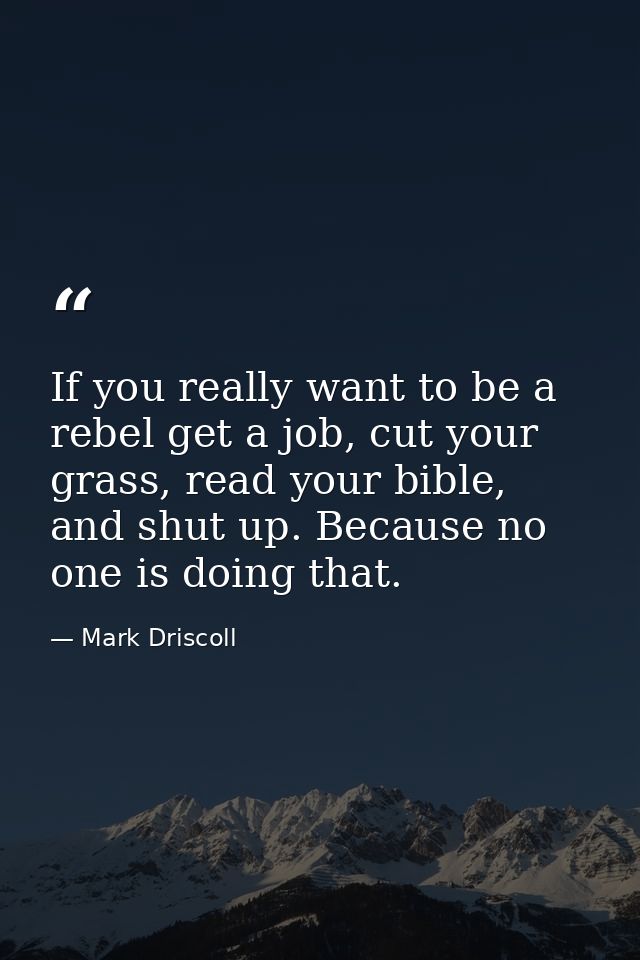 If you really want to be a rebel get a job, cut your grass, read your bible, and shut up. Because no one is doing that. — Mark Driscoll