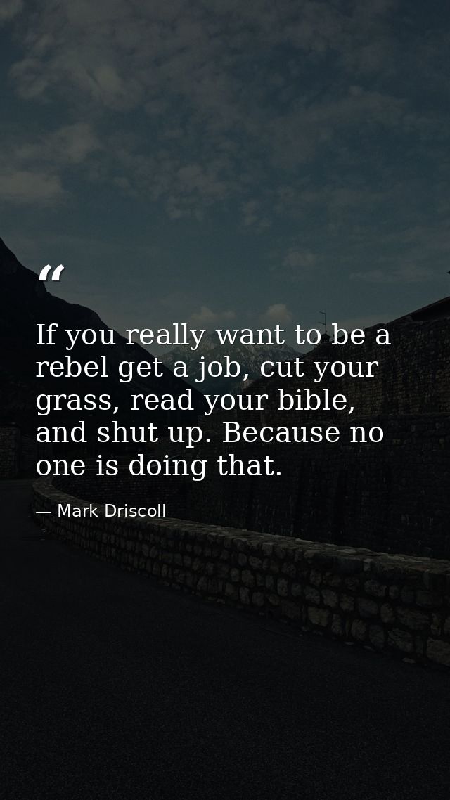 If you really want to be a rebel get a job, cut your grass, read your bible, and shut up. Because no one is doing that. — Mark Driscoll