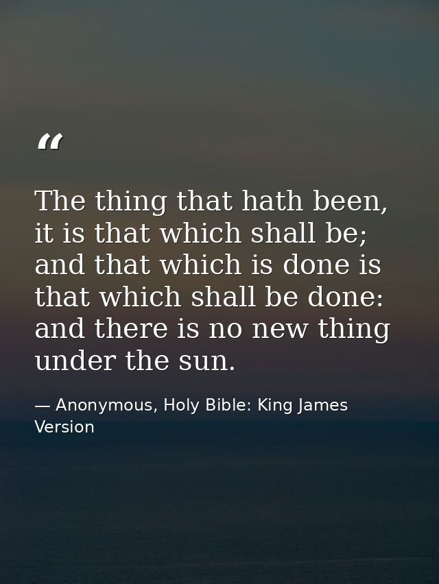 The thing that hath been, it is that which shall be; and that which is done is that which shall be done: and there is no — Anonymous, Holy Bible: King James Version
