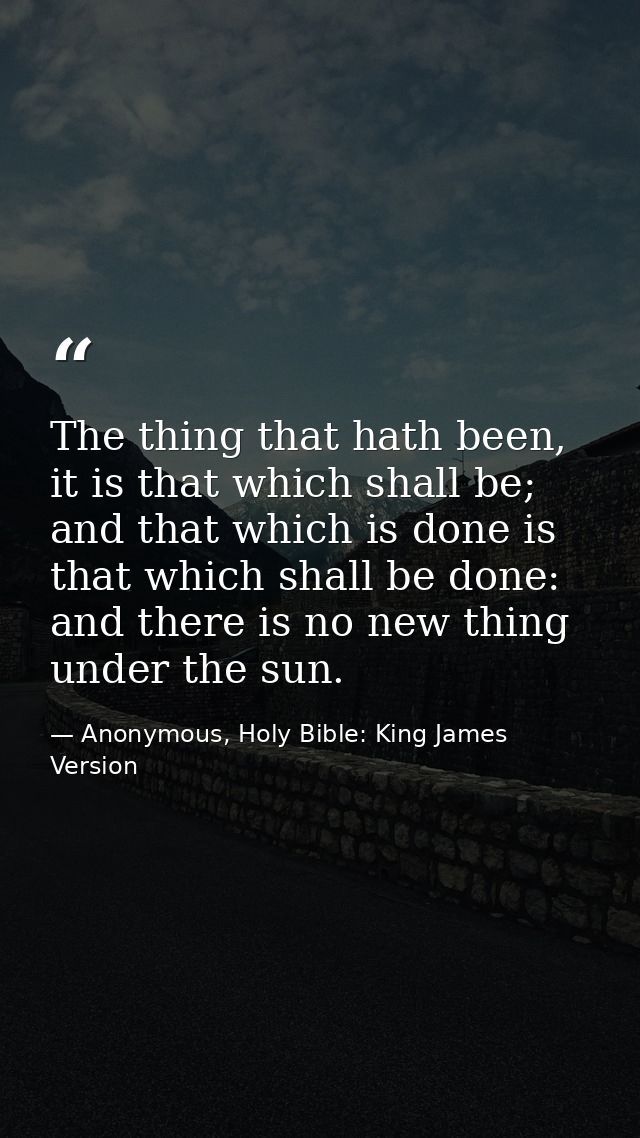 The thing that hath been, it is that which shall be; and that which is done is that which shall be done: and there is no — Anonymous, Holy Bible: King James Version