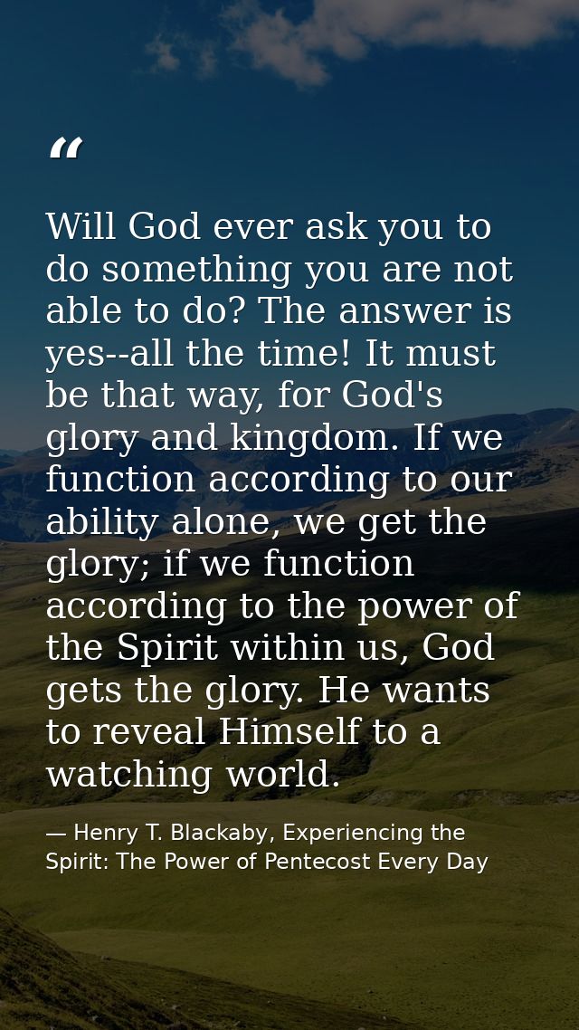 Will God ever ask you to do something you are not able to do? The answer is yes--all the time! It must be that way, for  — Henry T. Blackaby, Experiencing the Spirit: The Power of Pentecost Every Day