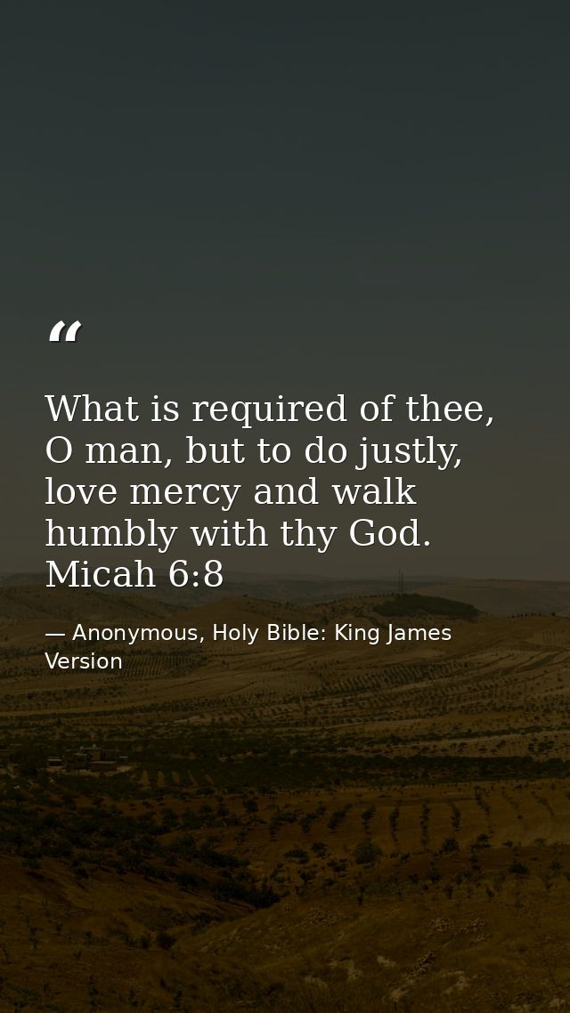 What is required of thee, O man, but to do justly, love mercy and walk humbly with thy God. Micah 6:8 — Anonymous, Holy Bible: King James Version