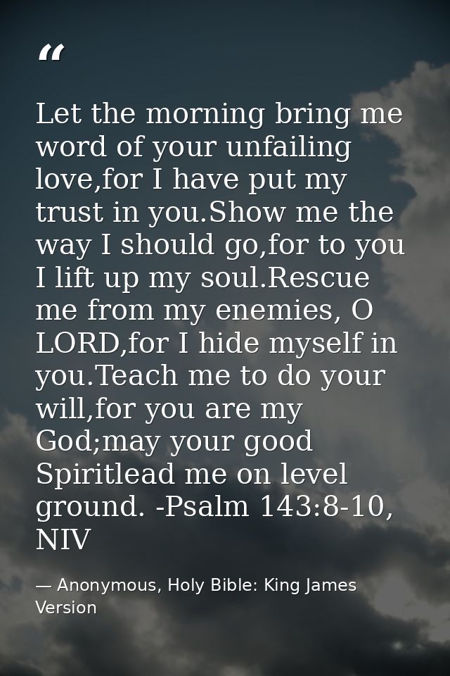 Let the morning bring me word of your unfailing love,for I have put my trust in you.Show me the way I should go,for to y — Anonymous, Holy Bible: King James Version