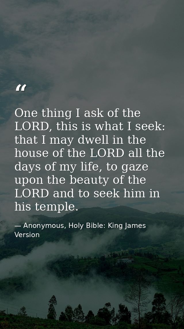 One thing I ask of the LORD, this is what I seek: that I may dwell in the house of the LORD all the days of my life, to  — Anonymous, Holy Bible: King James Version