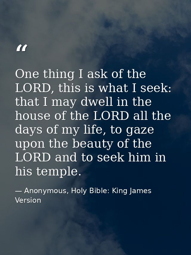 One thing I ask of the LORD, this is what I seek: that I may dwell in the house of the LORD all the days of my life, to  — Anonymous, Holy Bible: King James Version