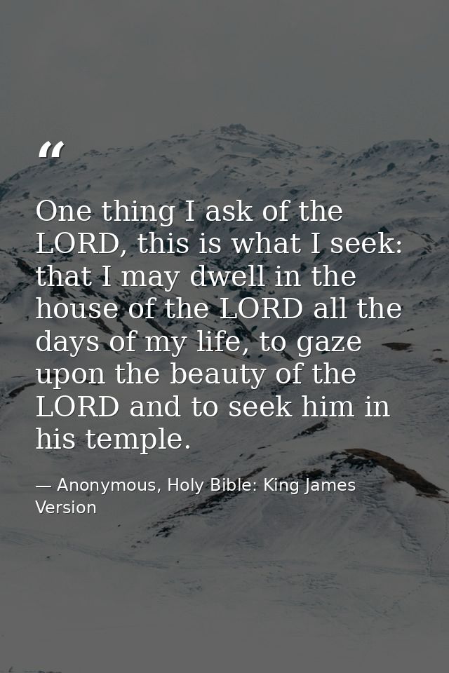 One thing I ask of the LORD, this is what I seek: that I may dwell in the house of the LORD all the days of my life, to  — Anonymous, Holy Bible: King James Version