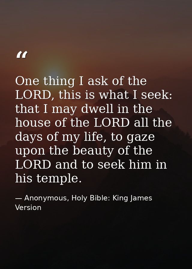 One thing I ask of the LORD, this is what I seek: that I may dwell in the house of the LORD all the days of my life, to  — Anonymous, Holy Bible: King James Version