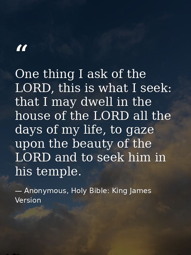 One thing I ask of the LORD, this is what I seek: that I may dwell in the house of the LORD all the days of my life, to  — Anonymous, Holy Bible: King James Version