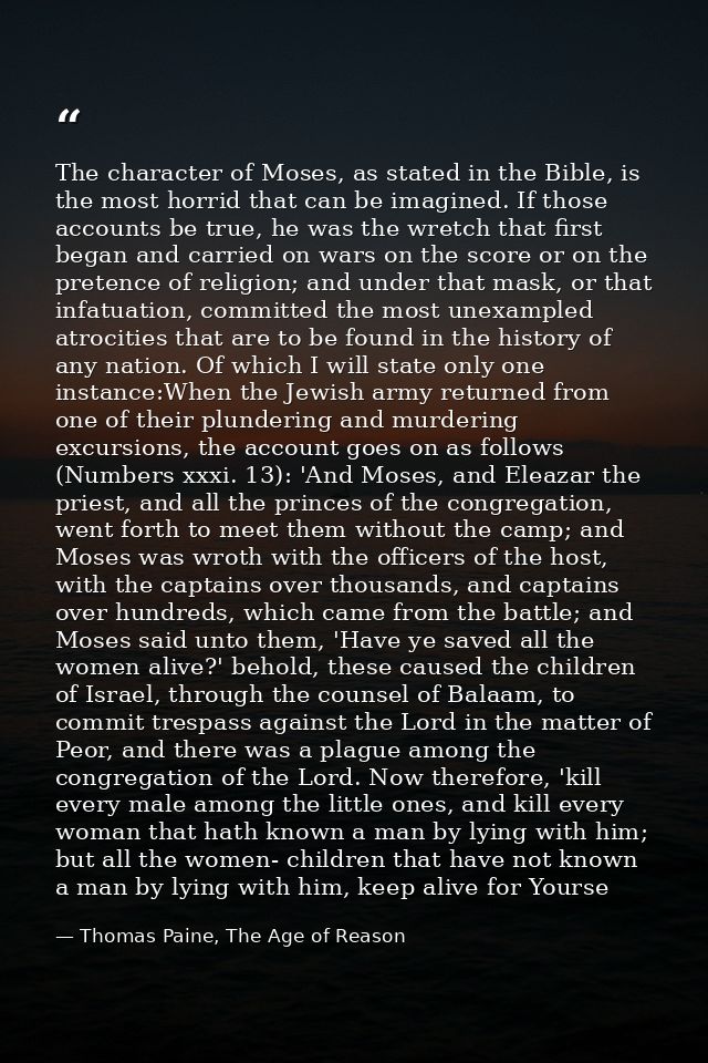 The character of Moses, as stated in the Bible, is the most horrid that can be imagined. If those accounts be true, he w — Thomas Paine, The Age of Reason