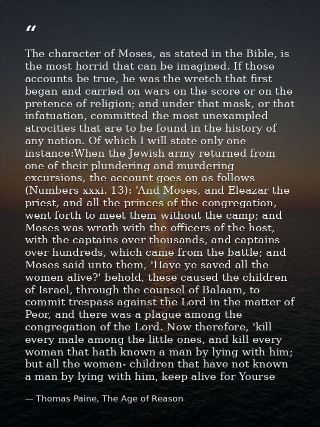 The character of Moses, as stated in the Bible, is the most horrid that can be imagined. If those accounts be true, he w — Thomas Paine, The Age of Reason