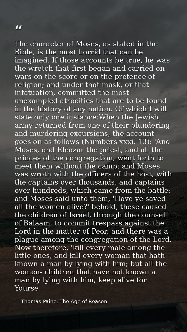 The character of Moses, as stated in the Bible, is the most horrid that can be imagined. If those accounts be true, he w — Thomas Paine, The Age of Reason