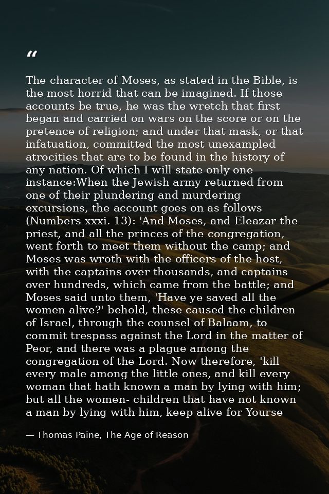 The character of Moses, as stated in the Bible, is the most horrid that can be imagined. If those accounts be true, he w — Thomas Paine, The Age of Reason