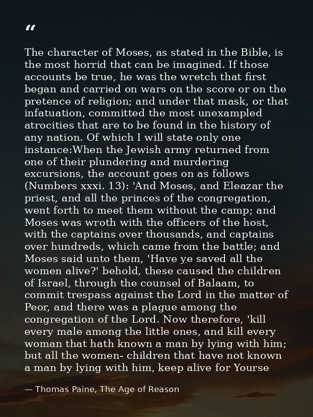 The character of Moses, as stated in the Bible, is the most horrid that can be imagined. If those accounts be true, he w — Thomas Paine, The Age of Reason
