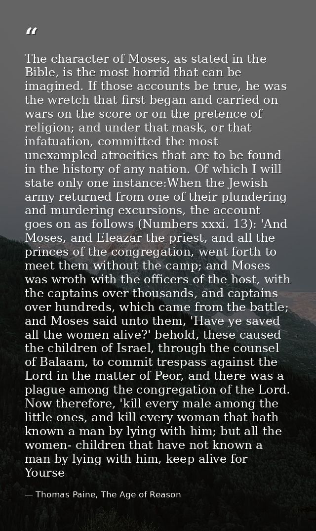 The character of Moses, as stated in the Bible, is the most horrid that can be imagined. If those accounts be true, he w — Thomas Paine, The Age of Reason