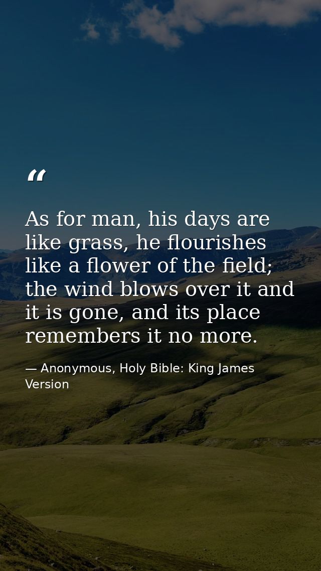 As for man, his days are like grass, he flourishes like a flower of the field; the wind blows over it and it is gone, an — Anonymous, Holy Bible: King James Version