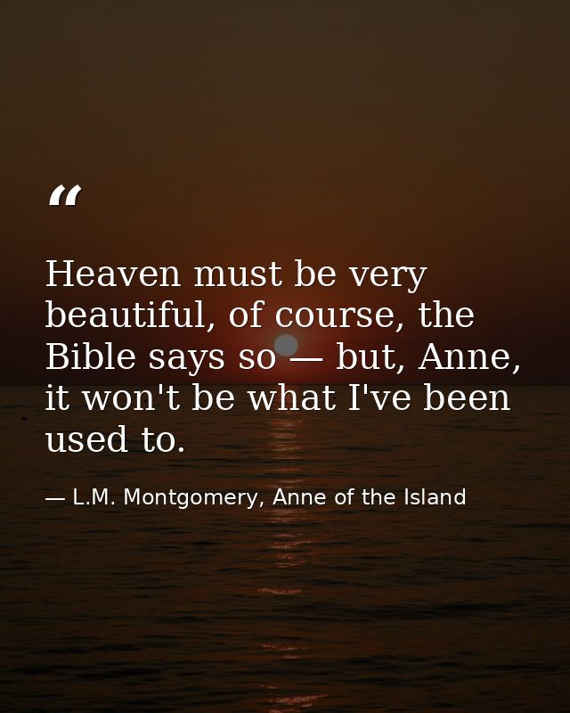 Heaven must be very beautiful, of course, the Bible says so — but, Anne, it won't be what I've been used to. — L.M. Montgomery, Anne of the Island