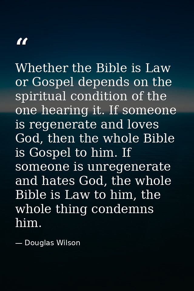Whether the Bible is Law or Gospel depends on the spiritual condition of the one hearing it. If someone is regenerate an — Douglas Wilson