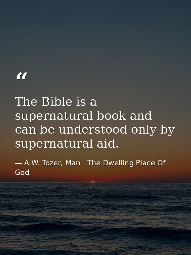 The Bible is a supernatural book and can be understood only by supernatural aid. — A.W. Tozer, Man   The Dwelling Place Of God