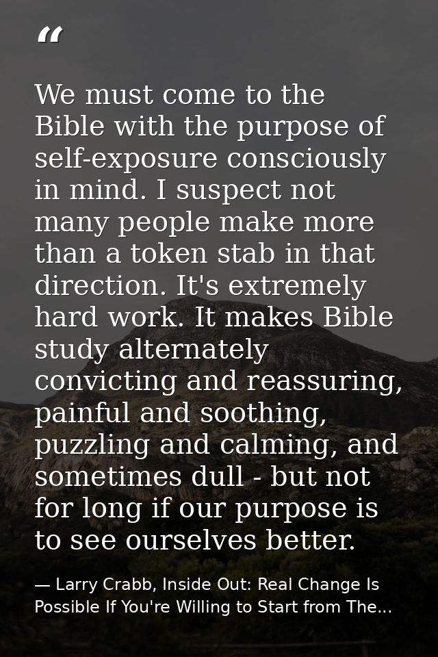 We must come to the Bible with the purpose of self-exposure consciously in mind. I suspect not many people make more tha — Larry Crabb, Inside Out: Real Change Is Possible If You're Willing to Start from The...