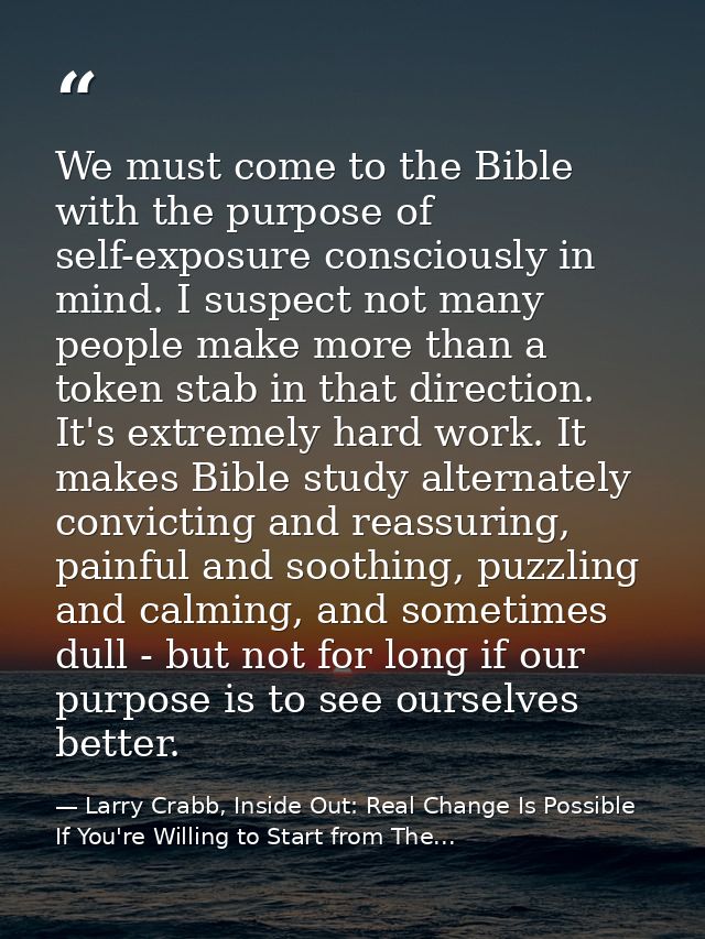 We must come to the Bible with the purpose of self-exposure consciously in mind. I suspect not many people make more tha — Larry Crabb, Inside Out: Real Change Is Possible If You're Willing to Start from The...