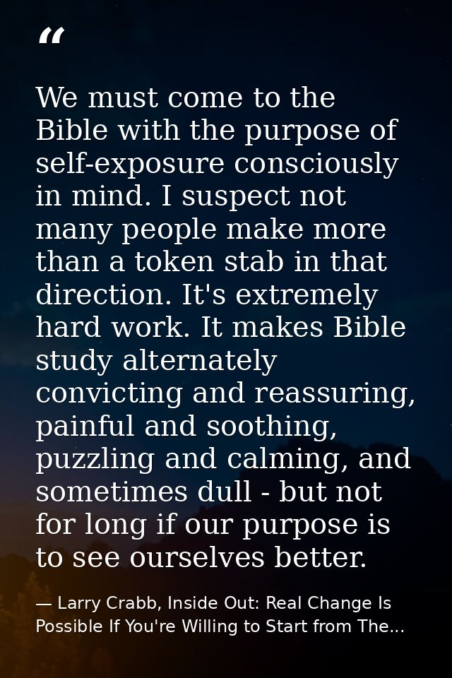 We must come to the Bible with the purpose of self-exposure consciously in mind. I suspect not many people make more tha — Larry Crabb, Inside Out: Real Change Is Possible If You're Willing to Start from The...