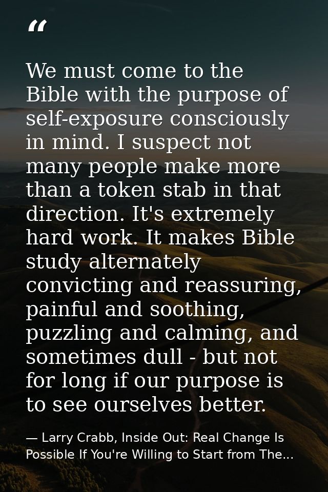 We must come to the Bible with the purpose of self-exposure consciously in mind. I suspect not many people make more tha — Larry Crabb, Inside Out: Real Change Is Possible If You're Willing to Start from The...