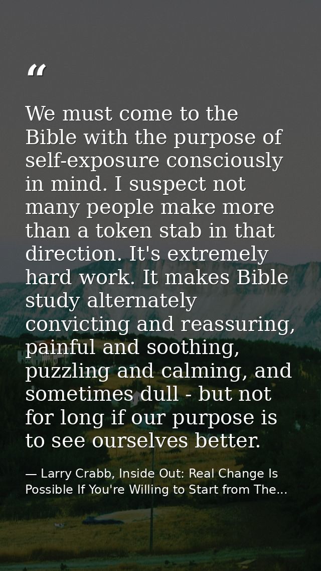 We must come to the Bible with the purpose of self-exposure consciously in mind. I suspect not many people make more tha — Larry Crabb, Inside Out: Real Change Is Possible If You're Willing to Start from The...
