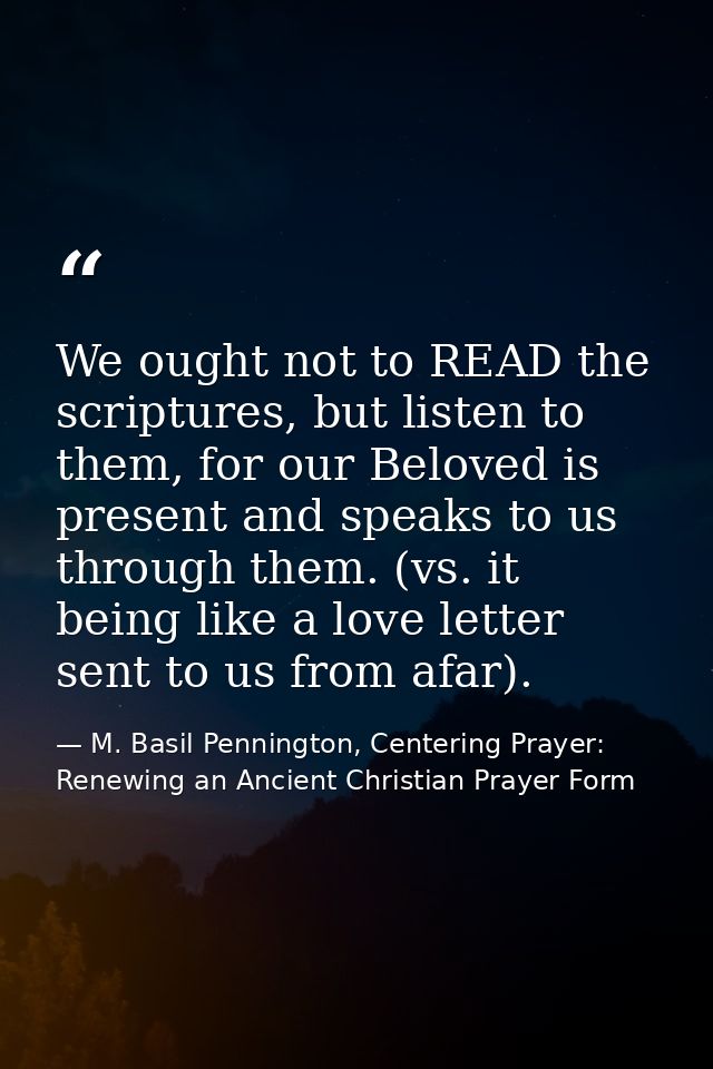 We ought not to READ the scriptures, but listen to them, for our Beloved is present and speaks to us through them. (vs.  — M. Basil Pennington, Centering Prayer: Renewing an Ancient Christian Prayer Form