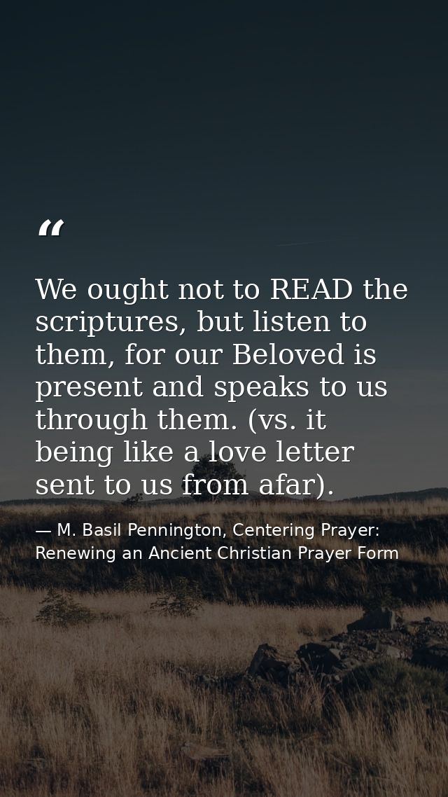 We ought not to READ the scriptures, but listen to them, for our Beloved is present and speaks to us through them. (vs.  — M. Basil Pennington, Centering Prayer: Renewing an Ancient Christian Prayer Form