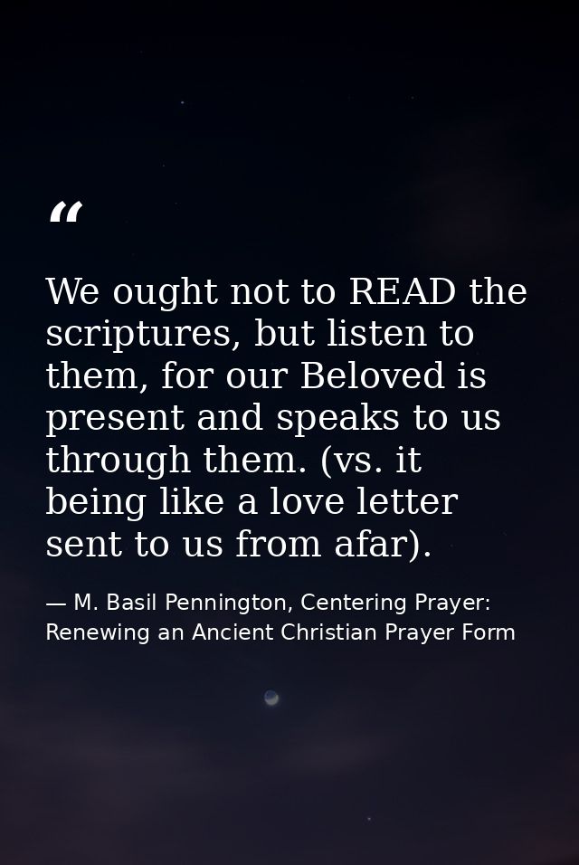 We ought not to READ the scriptures, but listen to them, for our Beloved is present and speaks to us through them. (vs.  — M. Basil Pennington, Centering Prayer: Renewing an Ancient Christian Prayer Form