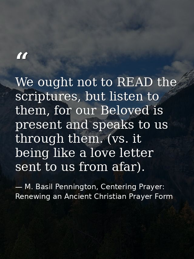 We ought not to READ the scriptures, but listen to them, for our Beloved is present and speaks to us through them. (vs.  — M. Basil Pennington, Centering Prayer: Renewing an Ancient Christian Prayer Form