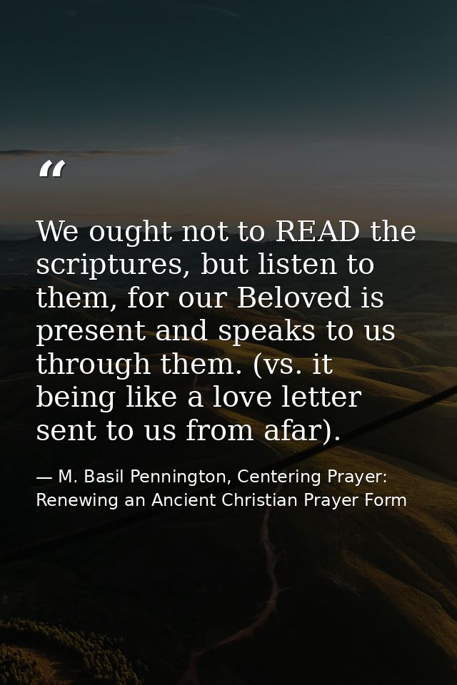 We ought not to READ the scriptures, but listen to them, for our Beloved is present and speaks to us through them. (vs.  — M. Basil Pennington, Centering Prayer: Renewing an Ancient Christian Prayer Form