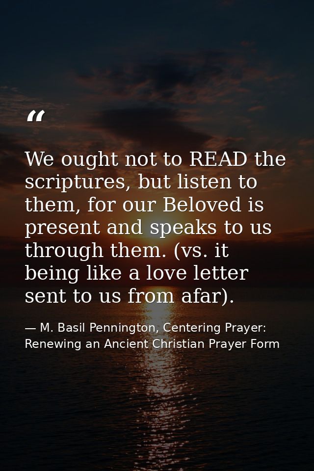 We ought not to READ the scriptures, but listen to them, for our Beloved is present and speaks to us through them. (vs.  — M. Basil Pennington, Centering Prayer: Renewing an Ancient Christian Prayer Form