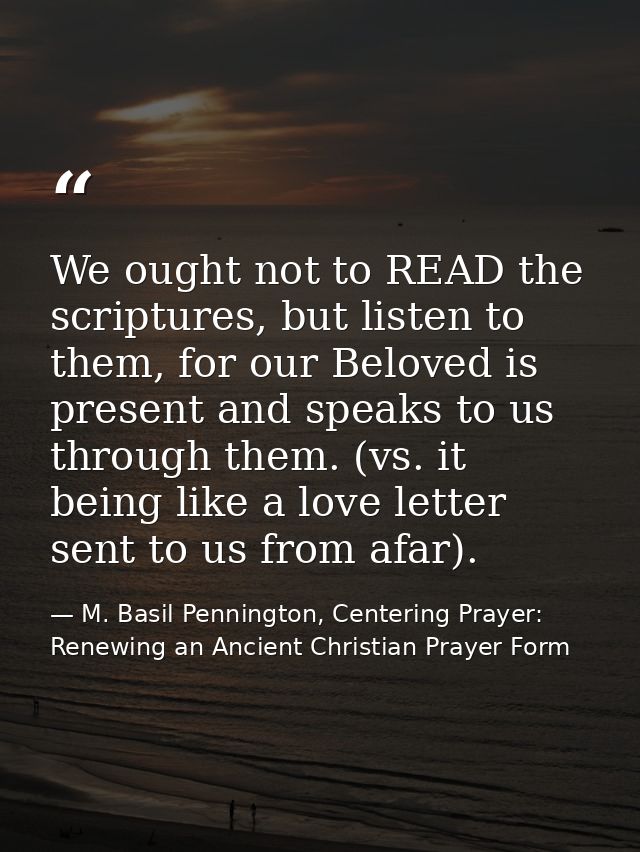 We ought not to READ the scriptures, but listen to them, for our Beloved is present and speaks to us through them. (vs.  — M. Basil Pennington, Centering Prayer: Renewing an Ancient Christian Prayer Form