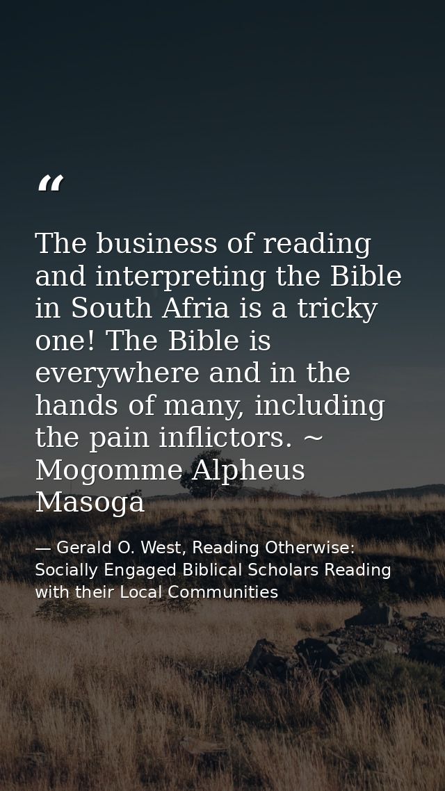 The business of reading and interpreting the Bible in South Afria is a tricky one! The Bible is everywhere and in the ha — Gerald O. West, Reading Otherwise: Socially Engaged Biblical Scholars Reading with their Local Communities