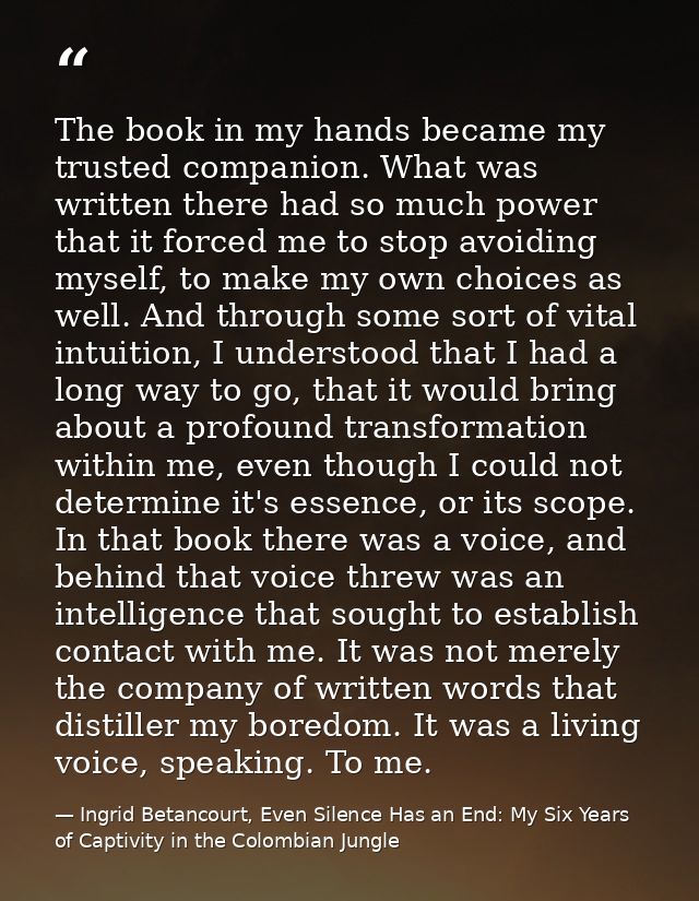 The book in my hands became my trusted companion. What was written there had so much power that it forced me to stop avo — Ingrid Betancourt, Even Silence Has an End: My Six Years of Captivity in the Colombian Jungle
