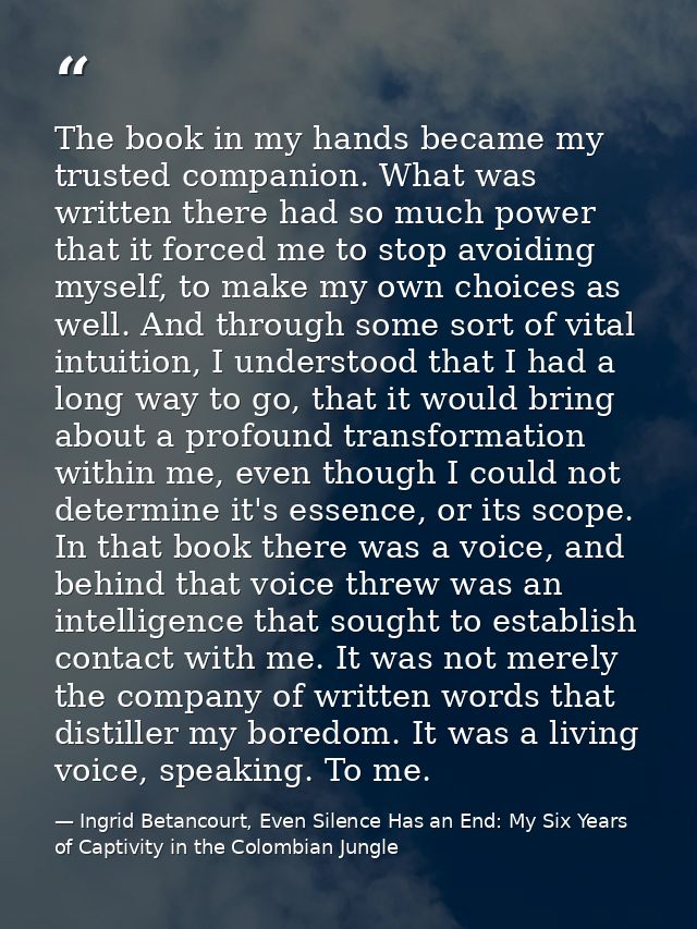 The book in my hands became my trusted companion. What was written there had so much power that it forced me to stop avo — Ingrid Betancourt, Even Silence Has an End: My Six Years of Captivity in the Colombian Jungle