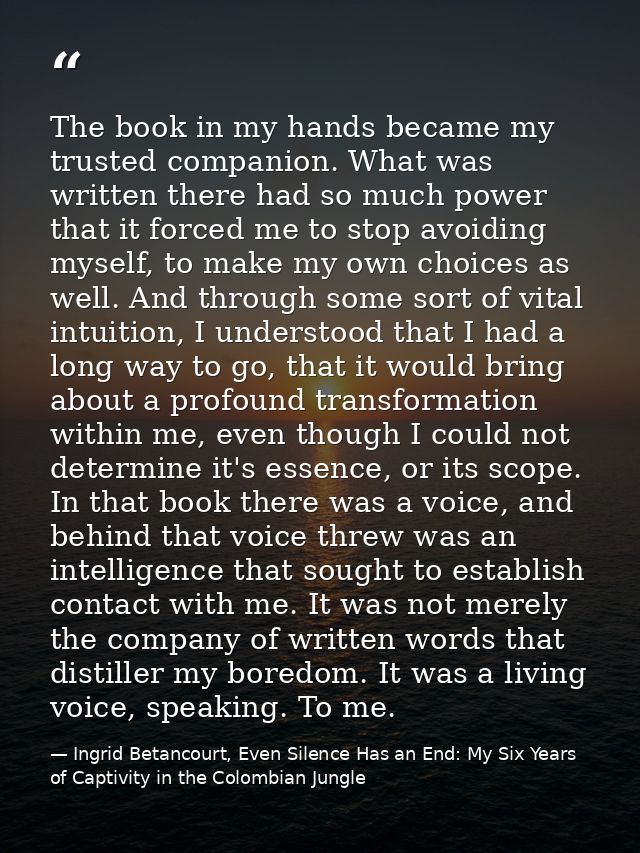 The book in my hands became my trusted companion. What was written there had so much power that it forced me to stop avo — Ingrid Betancourt, Even Silence Has an End: My Six Years of Captivity in the Colombian Jungle