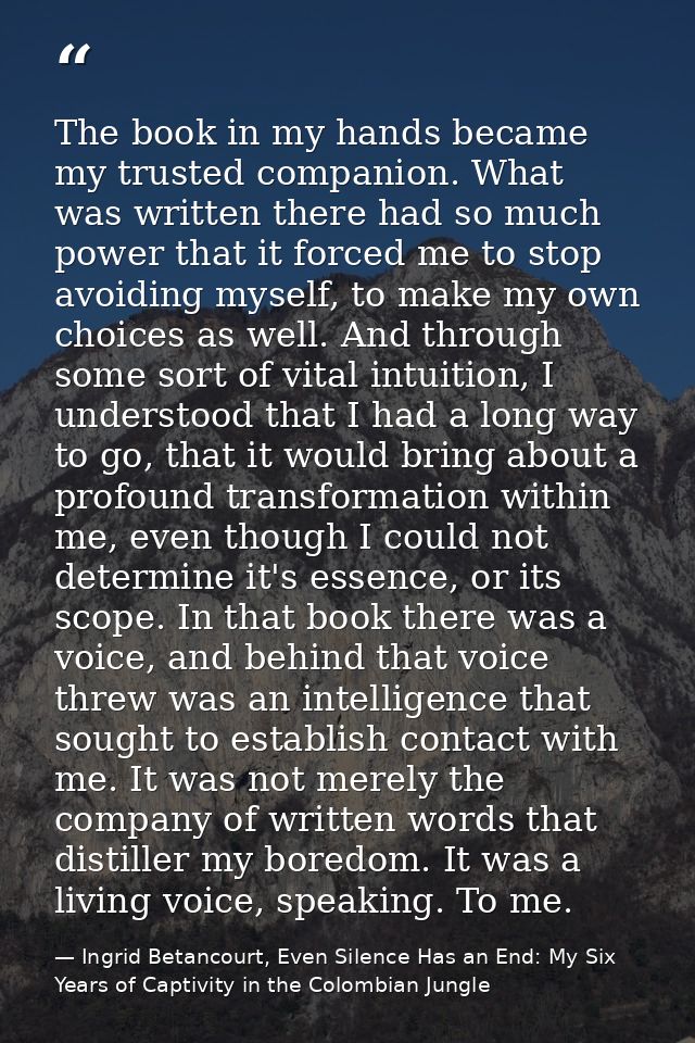 The book in my hands became my trusted companion. What was written there had so much power that it forced me to stop avo — Ingrid Betancourt, Even Silence Has an End: My Six Years of Captivity in the Colombian Jungle