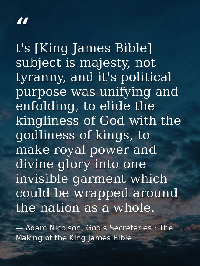 t's [King James Bible] subject is majesty, not tyranny, and it's political purpose was unifying and enfolding, to elide  — Adam Nicolson, God's Secretaries : The Making of the King James Bible
