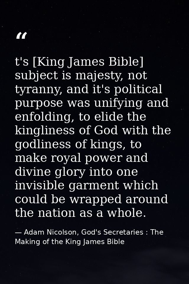 t's [King James Bible] subject is majesty, not tyranny, and it's political purpose was unifying and enfolding, to elide  — Adam Nicolson, God's Secretaries : The Making of the King James Bible