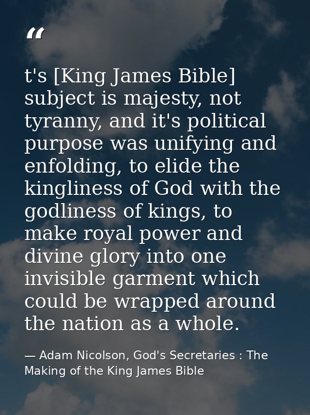 t's [King James Bible] subject is majesty, not tyranny, and it's political purpose was unifying and enfolding, to elide  — Adam Nicolson, God's Secretaries : The Making of the King James Bible