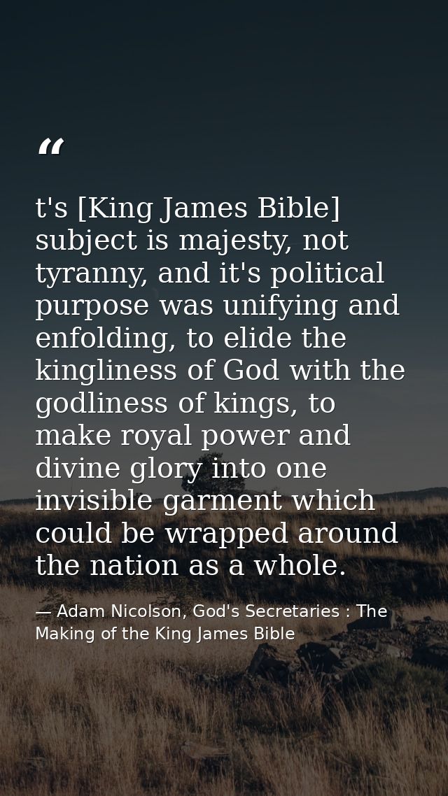 t's [King James Bible] subject is majesty, not tyranny, and it's political purpose was unifying and enfolding, to elide  — Adam Nicolson, God's Secretaries : The Making of the King James Bible