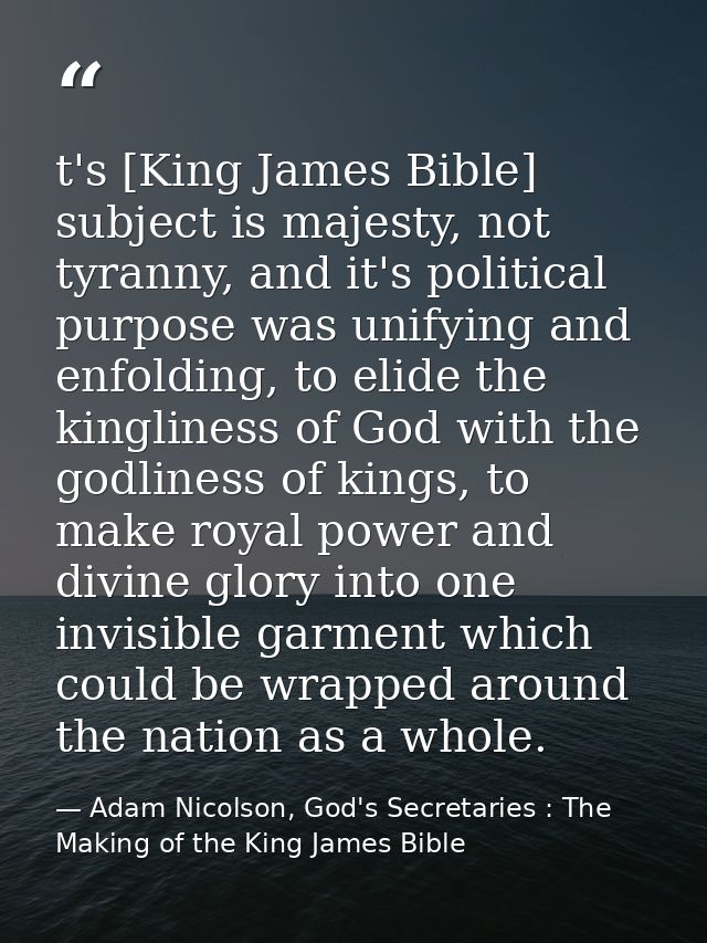 t's [King James Bible] subject is majesty, not tyranny, and it's political purpose was unifying and enfolding, to elide  — Adam Nicolson, God's Secretaries : The Making of the King James Bible