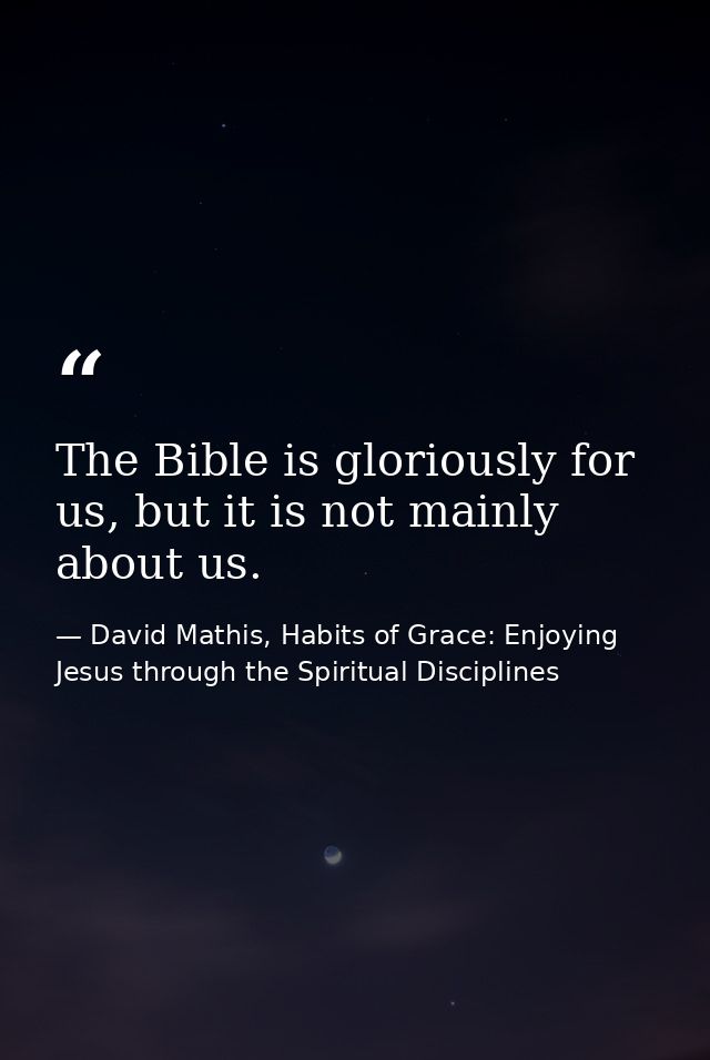 The Bible is gloriously for us, but it is not mainly about us. — David Mathis, Habits of Grace: Enjoying Jesus through the Spiritual Disciplines
