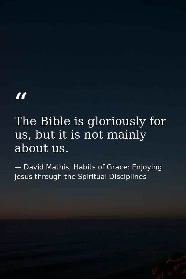 The Bible is gloriously for us, but it is not mainly about us. — David Mathis, Habits of Grace: Enjoying Jesus through the Spiritual Disciplines