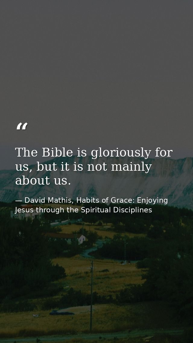 The Bible is gloriously for us, but it is not mainly about us. — David Mathis, Habits of Grace: Enjoying Jesus through the Spiritual Disciplines