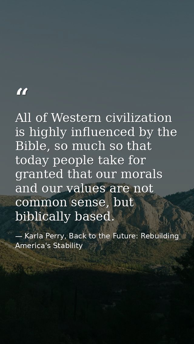All of Western civilization is highly influenced by the Bible, so much so that today people take for granted that our mo — Karla Perry, Back to the Future: Rebuilding America's Stability