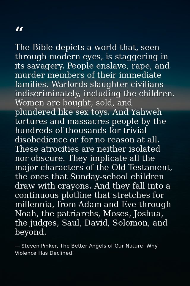 The Bible depicts a world that, seen through modern eyes, is staggering in its savagery. People enslave, rape, and murde — Steven Pinker, The Better Angels of Our Nature: Why Violence Has Declined